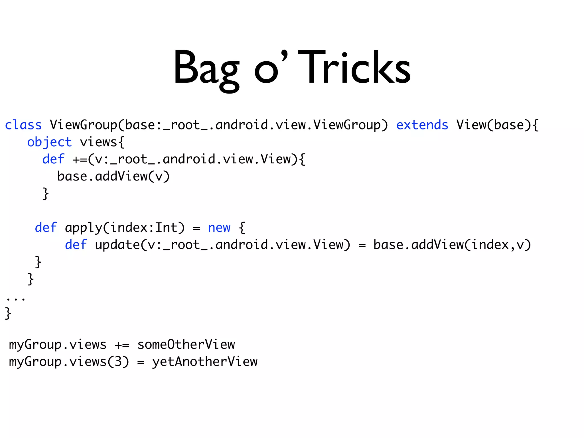 Bag o’ Tricks
class ViewGroup(base:_root_.android.view.ViewGroup) extends View(base){
   object views{
     def +=(v:_root_.android.view.View){
       base.addView(v)
     }

      def apply(index:Int) = new {
          def update(v:_root_.android.view.View) = base.addView(index,v)
      }
   }
...
}

myGroup.views += someOtherView
myGroup.views(3) = yetAnotherView
 
