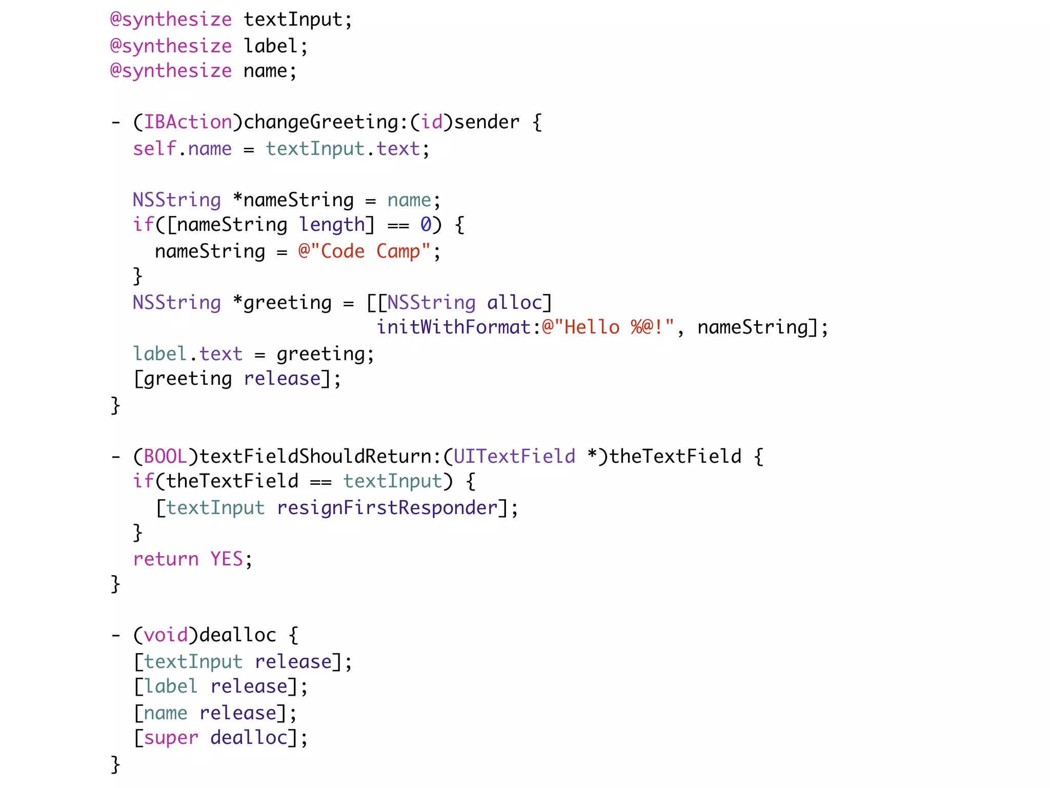@synthesize textInput;
@synthesize label;
@synthesize name;

- (IBAction)changeGreeting:(id)sender {
  self.name = textInput.text;

    NSString *nameString = name;
    if([nameString length] == 0) {
      nameString = @"Code Camp";
    }
    NSString *greeting = [[NSString alloc]
                           initWithFormat:@"Hello %@!", nameString];
    label.text = greeting;
    [greeting release];
}

- (BOOL)textFieldShouldReturn:(UITextField *)theTextField {
  if(theTextField == textInput) {
    [textInput resignFirstResponder];
  }
  return YES;
}

- (void)dealloc {
  [textInput release];
  [label release];
  [name release];
  [super dealloc];
}
 