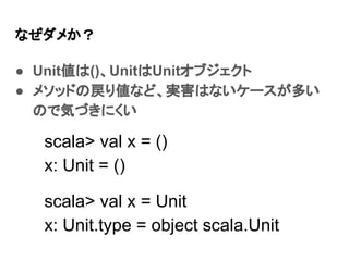 なぜダメか？
● Unit値は()、UnitはUnitオブジェクト
● メソッドの戻り値など、実害はないケースが多い
ので気づきにくい
scala> val x = ()
x: Unit = ()
scala> val x = Unit
x: Unit.type = object scala.Unit
 