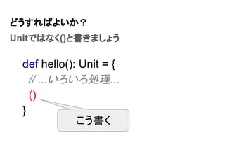 どうすればよいか？
Unitではなく()と書きましょう
def hello(): Unit = {
// ...いろいろ処理...
()
}
こう書く
 