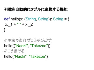 引数を自動的にタプルに変換する機能
def hello(x: (String, String)): String = {
x._1 + " " + x._2
}
// 本来であればこう呼び出す
hello(("Naoki", "Takezoe"))
// こう書ける
hello("Naoki", "Takezoe")
 