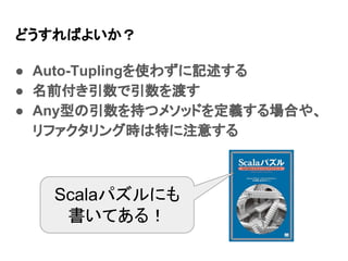 どうすればよいか？
● Auto-Tuplingを使わずに記述する
● 名前付き引数で引数を渡す
● Any型の引数を持つメソッドを定義する場合や、
リファクタリング時は特に注意する
Scalaパズルにも
書いてある！
 