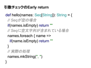 引数チェックのEarly return
def hello(names: Seq[String]): String = {
// Seqが空の場合
if(names.isEmpty) return ""
// Seqに空文字列が含まれている場合
names.foreach { name =>
if(name.isEmpty) return ""
}
// 実際の処理
names.mkString(", ")
}
 