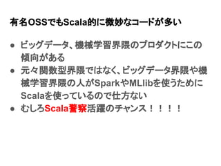 有名OSSでもScala的に微妙なコードが多い
● ビッグデータ、機械学習界隈のプロダクトにこの
傾向がある
● 元々関数型界隈ではなく、ビッグデータ界隈や機
械学習界隈の人がSparkやMLlibを使うために
Scalaを使っているので仕方な...
