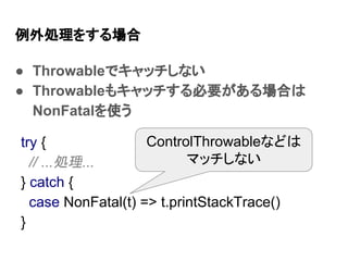 例外処理をする場合
● Throwableでキャッチしない
● Throwableもキャッチする必要がある場合は
NonFatalを使う
try {
// ...処理...
} catch {
case NonFatal(t) => t.printStackTrace()
}
ControlThrowableなどは
マッチしない
 
