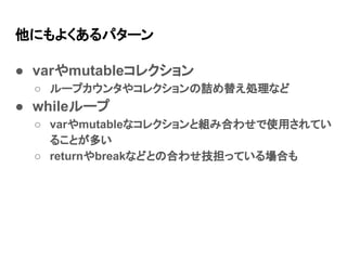 他にもよくあるパターン
● varやmutableコレクション
○ ループカウンタやコレクションの詰め替え処理など
● whileループ
○ varやmutableなコレクションと組み合わせで使用されてい
ることが多い
○ returnやbreakなどとの合わせ技担っている場合も
 
