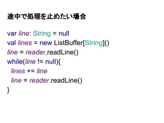 途中で処理を止めたい場合
var line: String = null
val lines = new ListBuffer[String]()
line = reader.readLine()
while(line != null){
lines += line
line = reader.readLine()
}
 