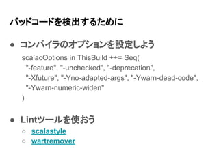 バッドコードを検出するために
● コンパイラのオプションを設定しよう
● Lintツールを使おう
○ scalastyle
○ wartremover
scalacOptions in ThisBuild ++= Seq(
"-feature", "-unchecked", "-deprecation",
"-Xfuture", "-Yno-adapted-args", "-Ywarn-dead-code",
"-Ywarn-numeric-widen"
)
 