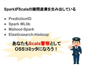 SparkがScalaの隙間産業を生み出している
● PredictionIO
● Spark MLlib
● Mahout-Spark
● Elasticsearch-Hadoop
あなたもScala警察として
OSSコミッタになろう！
 