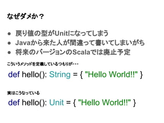 なぜダメか？
● 戻り値の型がUnitになってしまう
● Javaから来た人が間違って書いてしまいがち
● 将来のバージョンのScalaでは廃止予定
def hello(): Unit = { "Hello World!!" }
def hello(): String = { "Hello World!!" }
こういうメソッドを定義しているつもりが・・・
実はこうなっている
 