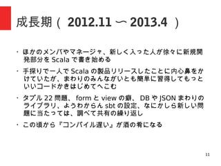 11
成長期（ 2012.11 〜 2013.4 ）
・ほかのメンバやマネージャ、新しく入った人が徐々に新規開
発部分を Scala で書き始める
・手探りで一人で Scala の製品リリースしたことに内心鼻をか
けていたが、まわりのみんながいとも簡単に習得してもっと
いいコードかきはじめてへこむ
・タプル 22 問題、 form と view の癖、 DB や JSON まわりの
ライブラリ、ようわからん sbt の設定、なにかしら新しい問
題に当たっては、調べて共有の繰り返し
・ぼくの趣味で API ファースト、みんなありがとう
・この頃から『コンパイル遅い』が酒の肴になる
 