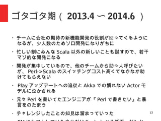 13
ゴタゴタ期（ 2013.4 〜 2014.6 ）
・少人数のチームに新開発が集まりソロ開発になりがちに
・忙しい割にみんな新しいことも試すので若干マゾ的な開発に
なる
・他のチームから助っ人呼びたいが、 Perl エンジニアしかい
なくて助けてもらえない
・ Play アップデートへの追従と Akka での慣れない Actor モ
デルに泣かされる
・元々 Perl を書いてたエンジニアが『 Perl で書きたい』と暴
言をのたまいはじめる
・チャレンジしたことの知見は溜まっていった
・ PM にシフトした自分はサンドバックになることを誓う、日
経の取材や Scala カンファレンスで露出少し増える
 