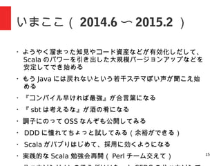 15
いまここ（ 2014.6 〜 2015.2 ）
・ようやく知見やコード資産などが活きてきて、 Scala のパワーを
引き出した安定した開発ができ始める
・もう Java には戻れないという若干ステマぽい声が聞こえ始める
・『コンパイル早ければ最強』が合言葉になる
・『 sbt は考えるな』が酒の肴になる
・調子にのって OSS なんぞも公開してみる
・ DDD に憧れてちょっと試してみる（余裕ができる）
・ Scala がバブりはじめて、採用に効くようになる
・実務的な Scala 勉強会再開（ Perl チーム交えて）
・ハッカソンは LL のほうがいいなーと思った
 