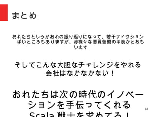 18
まとめ
おれたちというかおれの振り返りになって、若干フィクションぽいところもありま
すが、赤裸々な悪戦苦闘の年表かとおもいます
そしてこんな大胆なチャレンジをやれる会社はなかなかな
い！
おれたちは次の時代のイノベーションを
手伝ってくれる Scala 戦士を求めて
る！
 