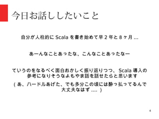 4
今日お話ししたいこと
自分が人柱的に Scala を書き始めて早 2 年と８ヶ月 ...
あーんなことあったな、こんなことあったなー
ていうのをなるべく面白おかしく振り返りつつ、 Scala 導入の
参考になりそうなよもやま話を話せたらと思います
（あ、ハードルあげた、でも多分この頃には酔っ払ってるんで
大丈夫なはず .... ）
 