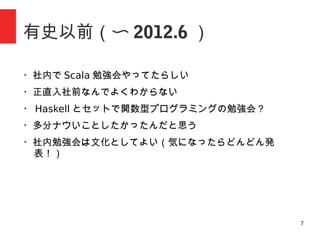7
有史以前（〜 2012.6 ）
・社内で Scala 勉強会やってたらしい
・正直入社前なんでよくわからない
・ Haskell とセットで関数型プログラミングの勉強会？
・多分ナウいことしたかったんだと思う
・社内勉強会は文化としてよい（気になったらどんどん発
表！）
 