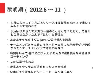 9
黎明期（ 2012.6 〜 11 ）
・ 6 月に入社して９月ごろリリースする製品を Scala で書いて
みる？って言われた
・ Scala は知らんでスカラー値のことかと思ったけどできると
こ見せたかったんで「はい」と答えた
・あかんそうならすぐに Java に切り替える約束
・チームが若干ゲリラぽかったんでチャレンジできたのかな？
・時間ないんで @IT のコラムと WEB 漁りながらコーディング
・ var に助けられた
・後半ようやくラムダキメれてちょっと快感
・いまじゃ立派なレガシーコード、みんなごめん
 