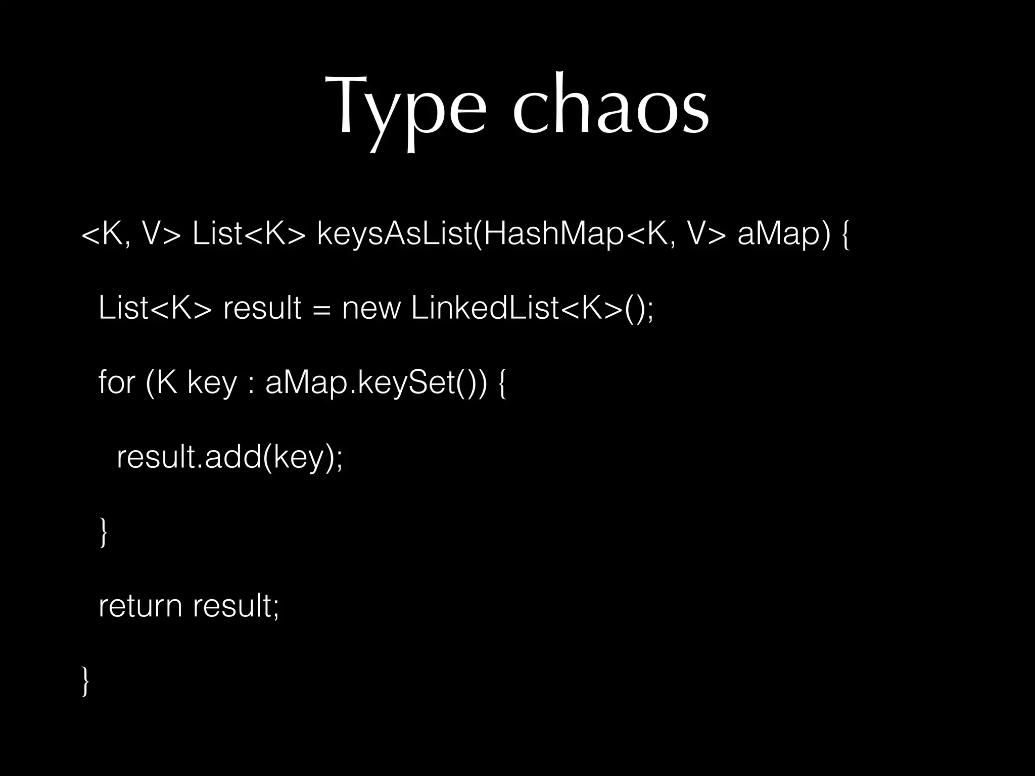 Type chaos 
<K, V> List<K> keysAsList(HashMap<K, V> aMap) { 
List<K> result = new LinkedList<K>(); 
for (K key : aMap.keySet()) { 
result.add(key); 
} 
return result; 
} 
 