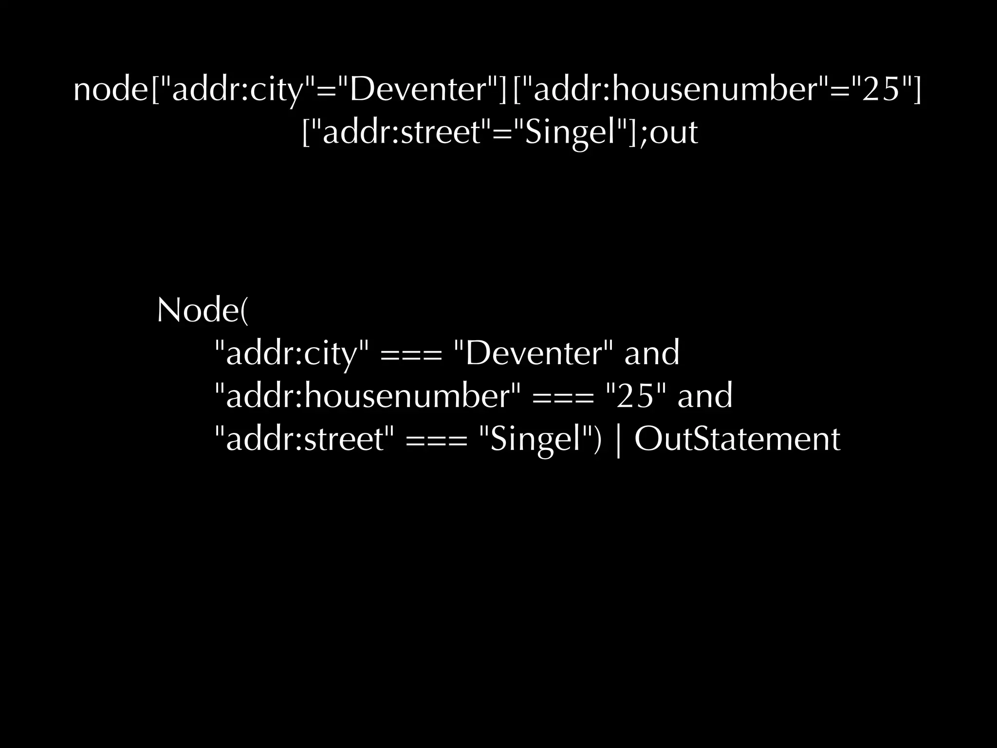 node["addr:city"="Deventer"]["addr:housenumber"="25"] 
["addr:street"="Singel"];out 
Node( 
"addr:city" === "Deventer" and 
"addr:housenumber" === "25" and 
"addr:street" === "Singel") | OutStatement 
 