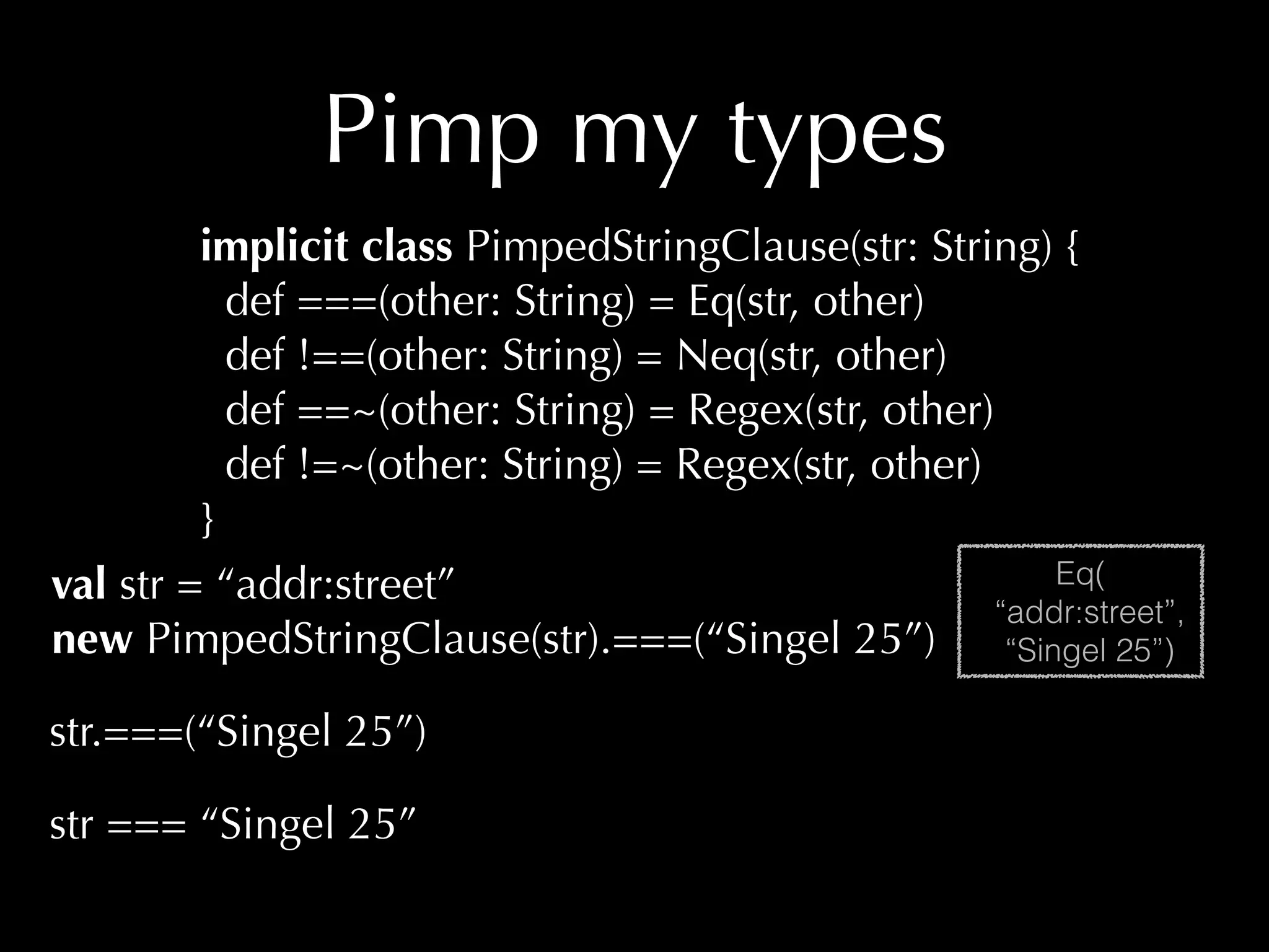 Pimp my types 
implicit class PimpedStringClause(str: String) { 
def ===(other: String) = Eq(str, other) 
def !==(other: String) = Neq(str, other) 
def ==~(other: String) = Regex(str, other) 
def !=~(other: String) = Regex(str, other) 
} 
val str = “addr:street” 
new PimpedStringClause(str).===(“Singel 25”) 
str.===(“Singel 25”) 
str === “Singel 25” 
Eq( 
“addr:street”, 
“Singel 25”) 
 