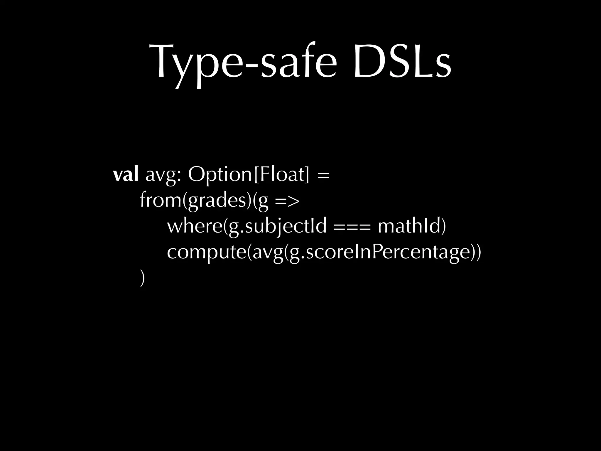 Type-safe DSLs 
val avg: Option[Float] = 
from(grades)(g => 
where(g.subjectId === mathId) 
compute(avg(g.scoreInPercentage)) 
) 
 