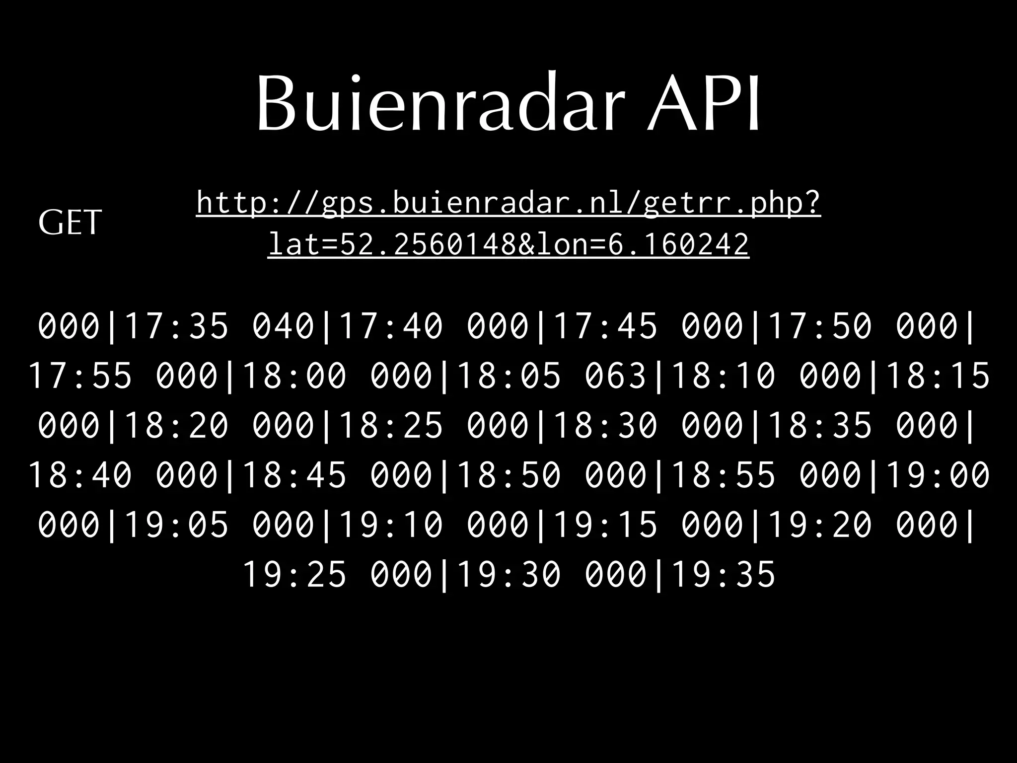 Buienradar API 
http://gps.buienradar.nl/getrr.php? 
lat=52.2560148&lon=6.160242 
000|17:35 040|17:40 000|17:45 000|17:50 000| 
17:55 000|18:00 000|18:05 063|18:10 000|18:15 
000|18:20 000|18:25 000|18:30 000|18:35 000| 
18:40 000|18:45 000|18:50 000|18:55 000|19:00 
000|19:05 000|19:10 000|19:15 000|19:20 000| 
19:25 000|19:30 000|19:35 
GET 
 
