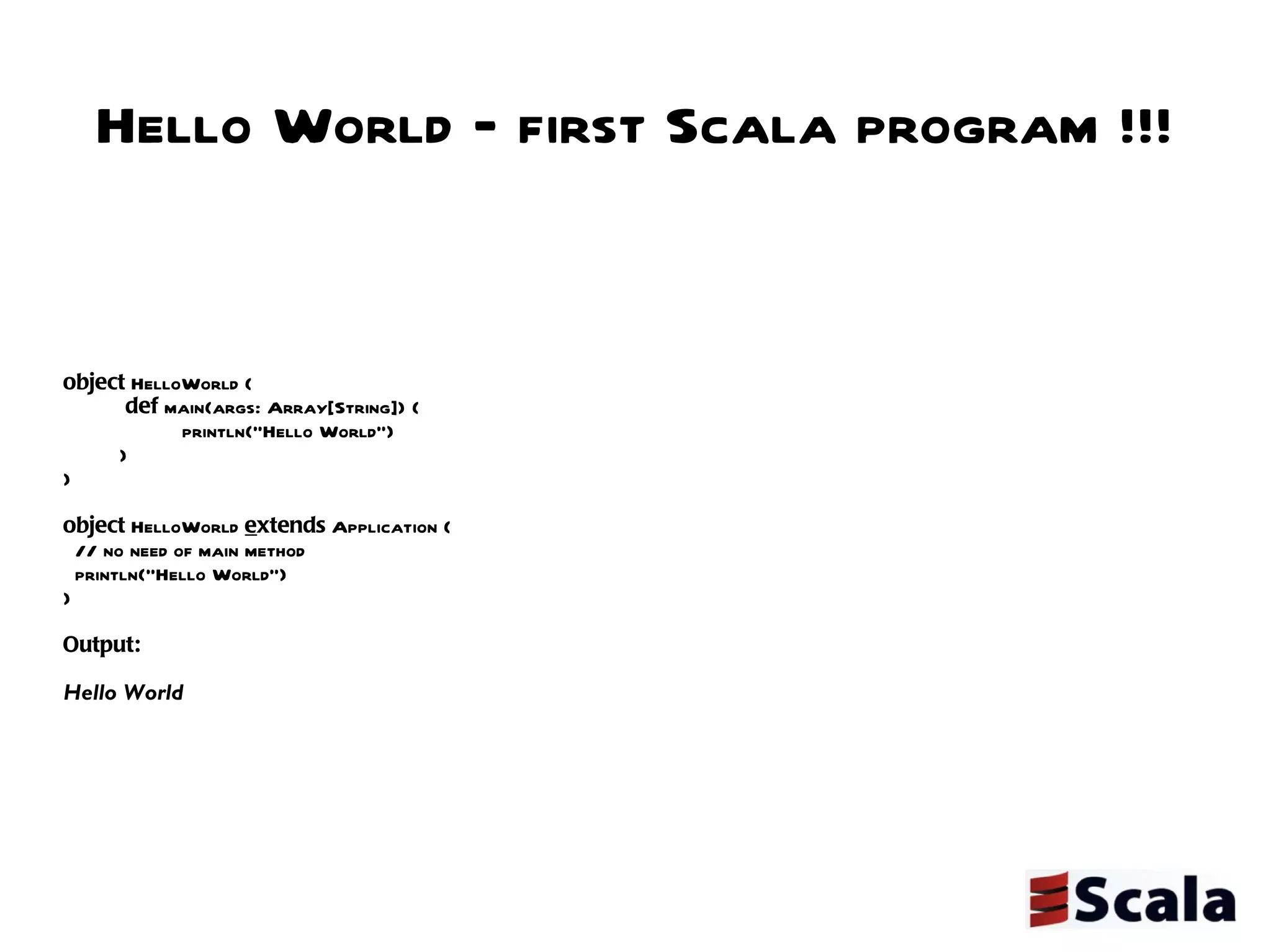 Hello World – first Scala program !!! object  HelloWorld {   def  main(args: Array[String]) {   println("Hello World") } } object  HelloWorld  e xtends  Application { // no need of main method  println("Hello World") } Output:  Hello World 