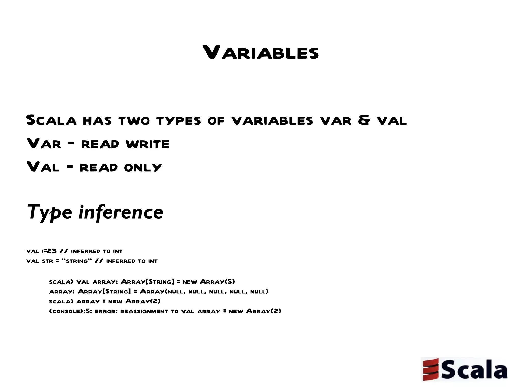 Variables Scala has two types of variables var & val Var – read write Val – read only Type inference  val i=23 // inferred to int val str = “string” // inferred to int scala> val array: Array[String] = new Array(5) array: Array[String] = Array(null, null, null, null, null) scala> array = new Array(2)  <console>:5: error: reassignment to val array = new Array(2) 