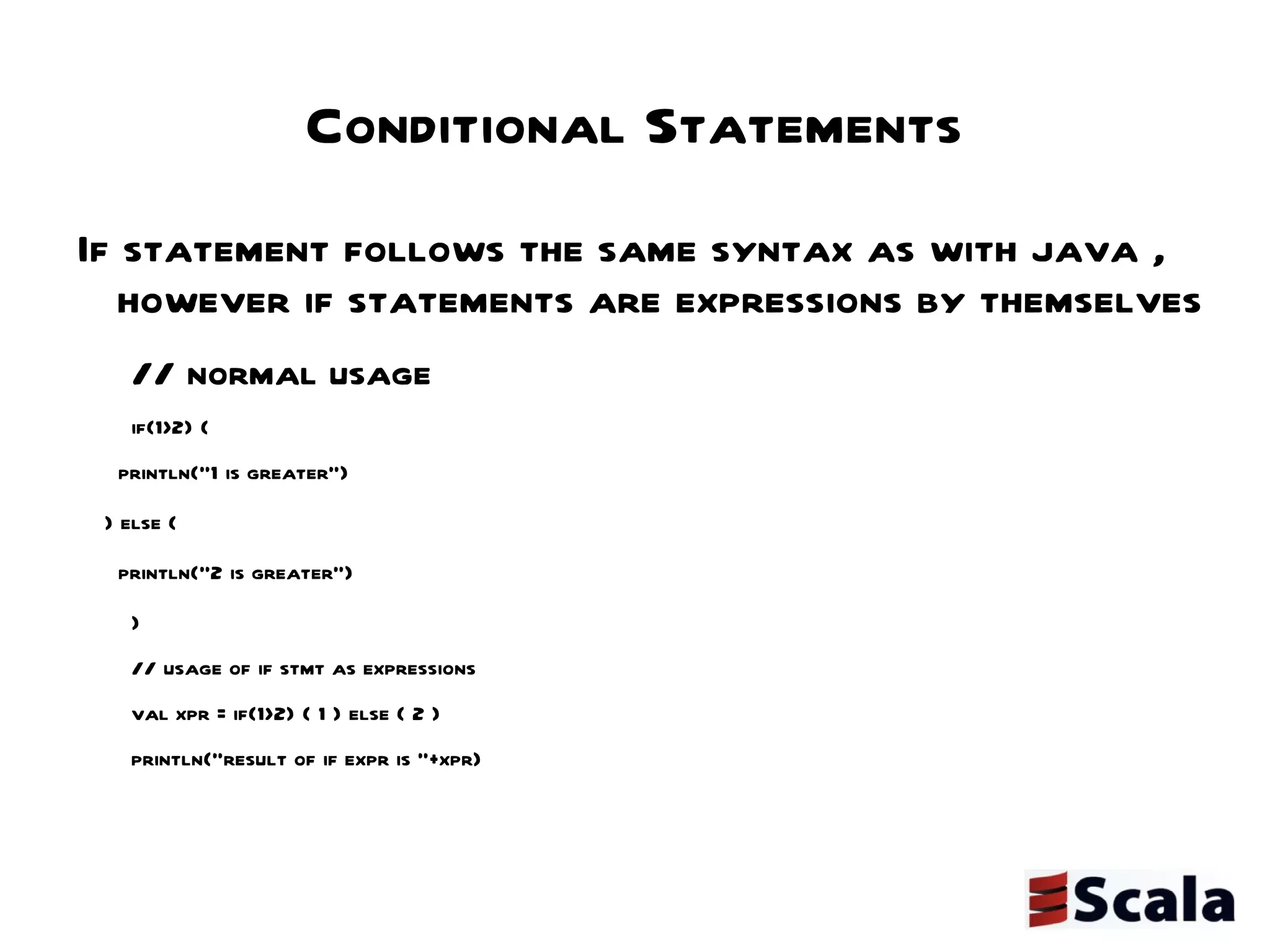Conditional Statements If statement follows the same syntax as with java , however if statements are expressions by themselves // normal usage if(1>2) { println("1 is greater") } else { println("2 is greater") } // usage of if stmt as expressions val xpr = if(1>2) { 1 } else { 2 } println("result of if expr is "+xpr) 