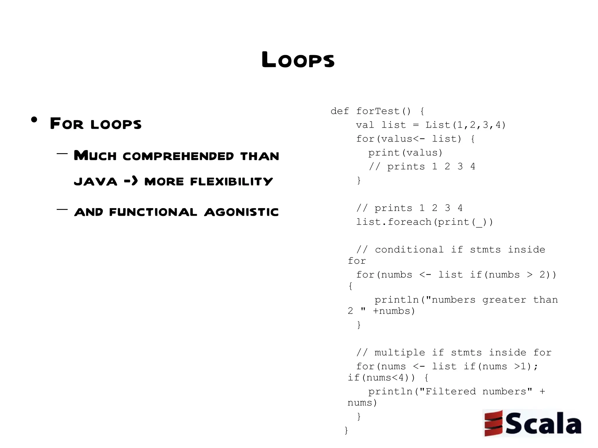 Loops For loops  Much comprehended than java -> more flexibility  and functional agonistic def forTest() { val list = List(1,2,3,4) for(valus<- list) { print(valus)  // prints 1 2 3 4 } // prints 1 2 3 4 list.foreach(print(_)) // conditional if stmts inside for for(numbs <- list if(numbs > 2)) { println("numbers greater than 2 " +numbs) } // multiple if stmts inside for for(nums <- list if(nums >1); if(nums<4)) { println("Filtered numbers" + nums) } } 