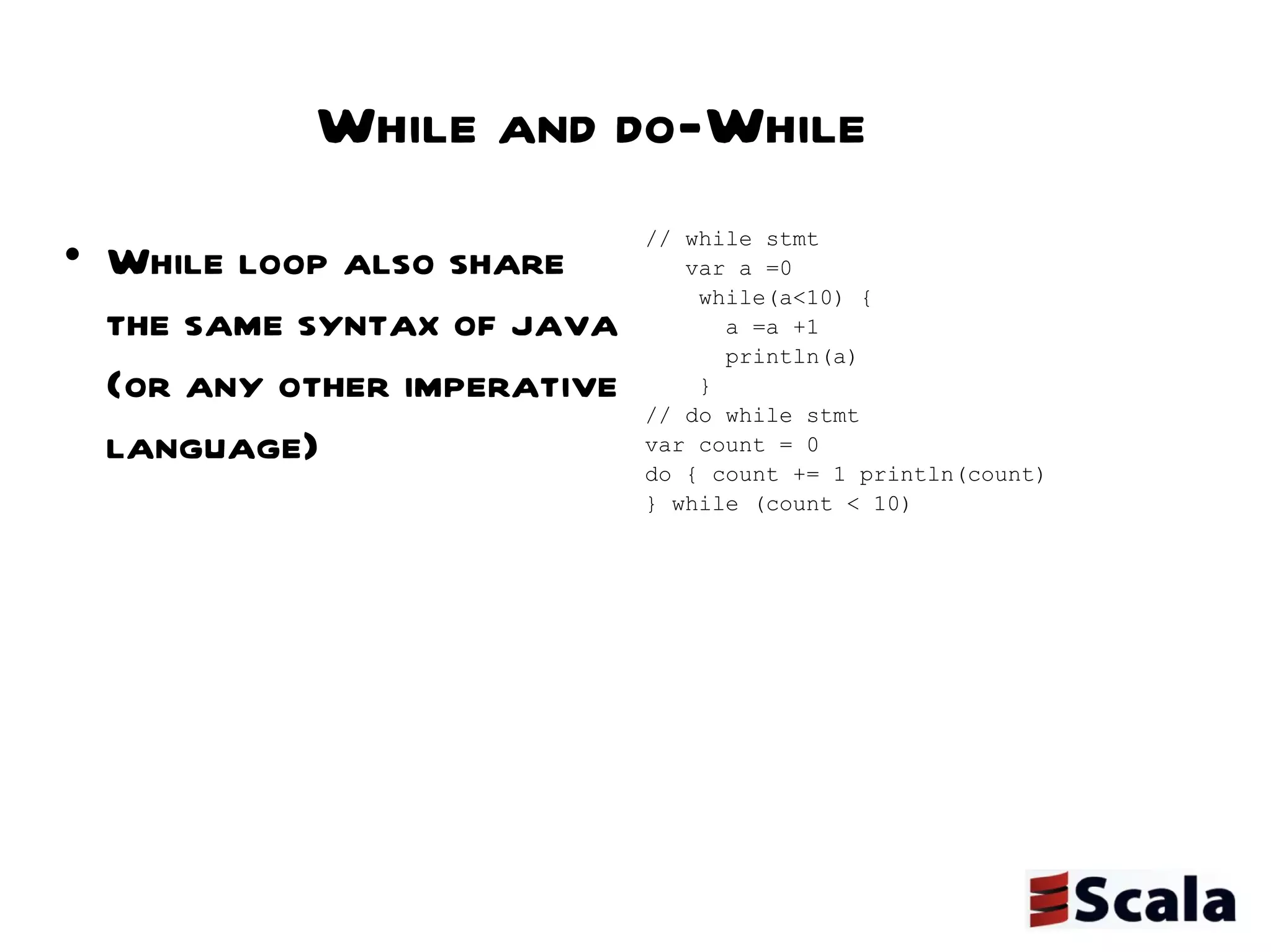 While and do-While While loop also share the same syntax of java (or any other imperative language) // while stmt var a =0 while(a<10) { a =a +1 println(a) } // do while stmt var count = 0 do { count += 1 println(count) } while (count < 10) 