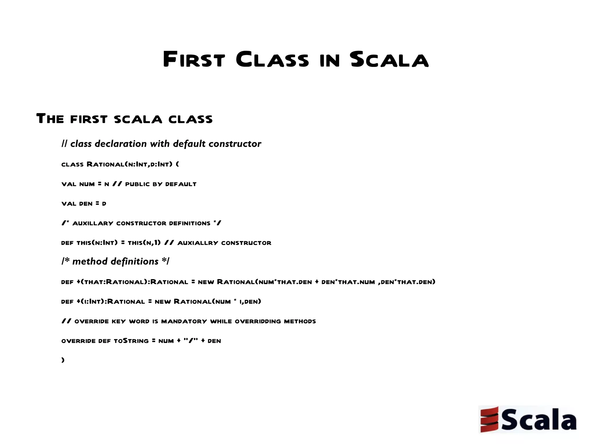 First Class in Scala The first scala class // class declaration with default constructor class Rational(n:Int,d:Int) {  val num = n // public by default  val den = d /* auxillary constructor definitions */ def this(n:Int) = this(n,1) // auxiallry constructor  /* method definitions */ def +(that:Rational):Rational = new Rational(num*that.den + den*that.num ,den*that.den) def +(i:Int):Rational = new Rational(num * i,den) // override key word is mandatory while overridding methods override def toString = num + "/" + den } 