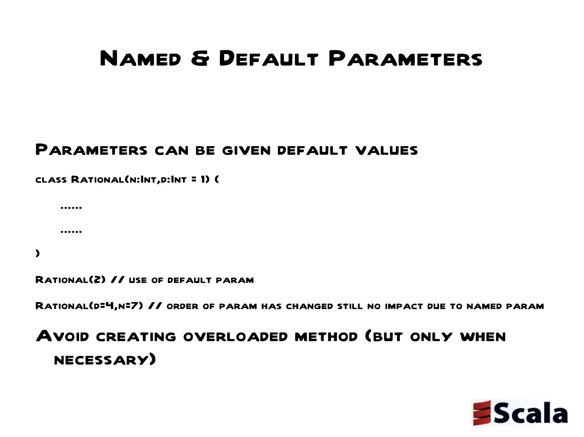 Named & Default Parameters Parameters can be given default values  class Rational(n:Int,d:Int = 1) { ...... ...... } Rational(2) // use of default param Rational(d=4,n=7) // order of param has changed still no impact due to named param Avoid creating overloaded method (but only when necessary) 