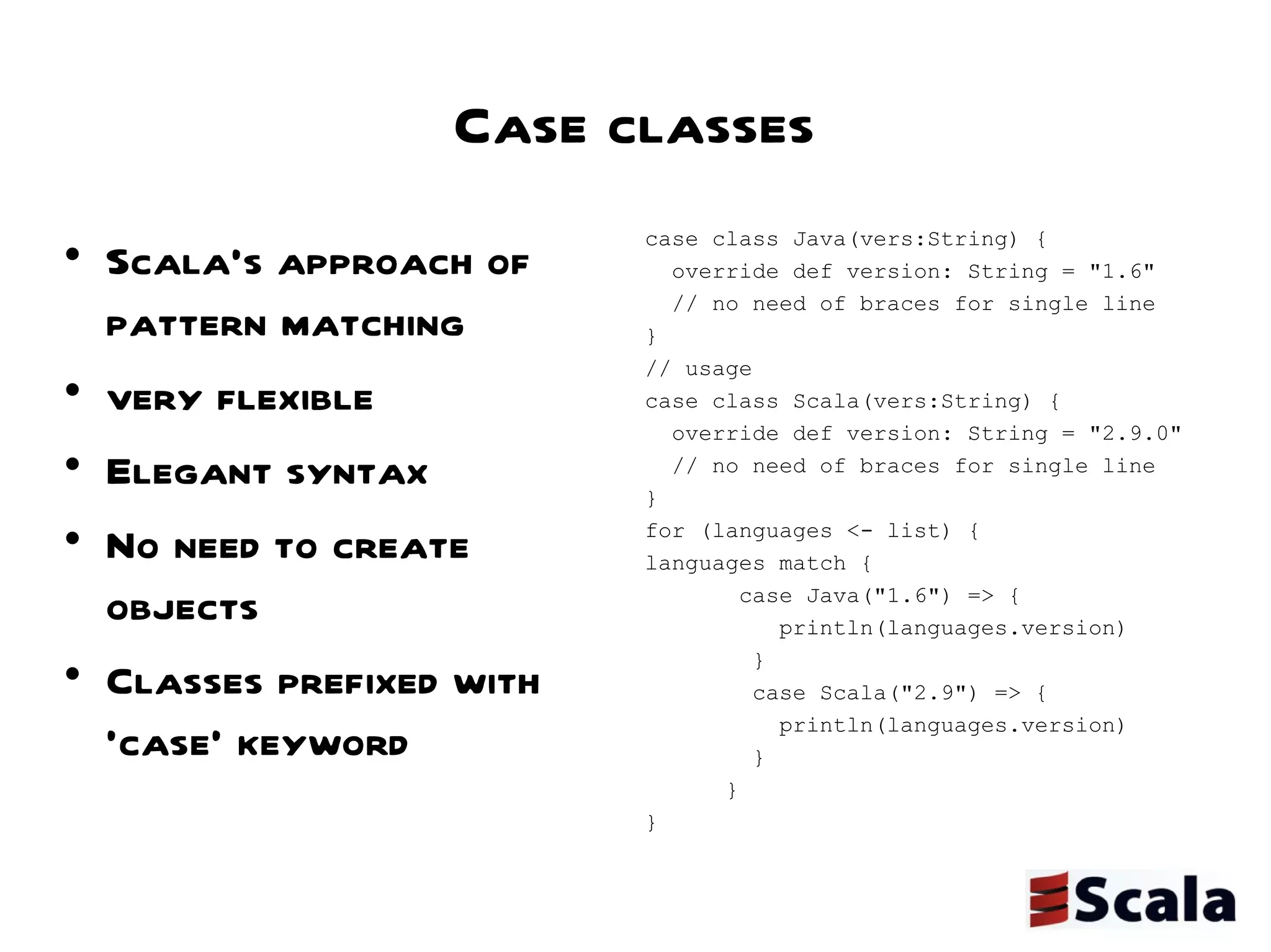 Case classes Scala's approach of pattern matching  very flexible  Elegant syntax  No need to create objects  Classes prefixed with 'case' keyword case class Java(vers:String) { override def version: String = "1.6" // no need of braces for single line } // usage  case class Scala(vers:String) { override def version: String = "2.9.0" // no need of braces for single line } for (languages <- list) { languages match { case Java("1.6") => { println(languages.version) } case Scala("2.9") => { println(languages.version) } } } 