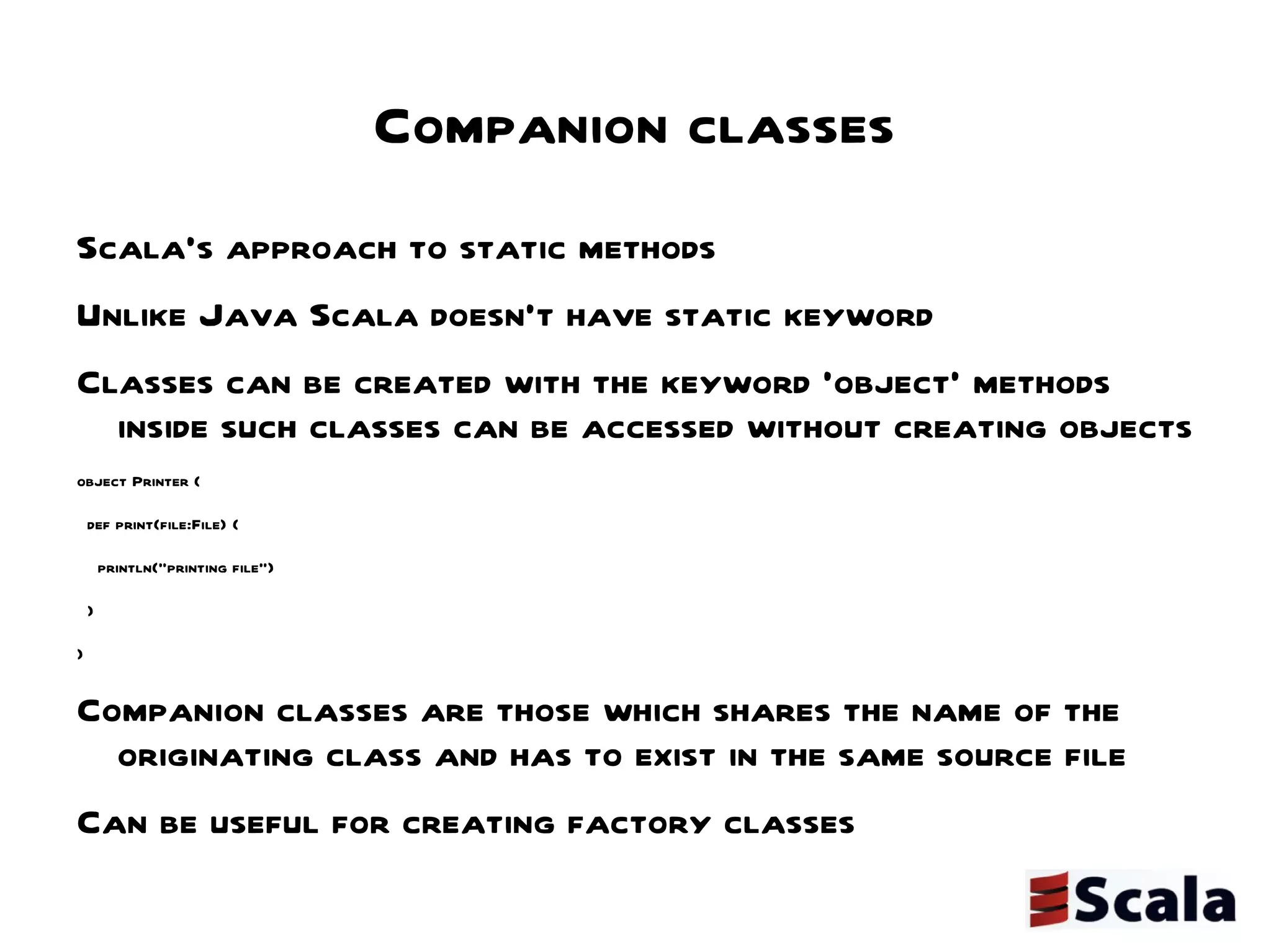 Companion classes Scala's approach to static methods  Unlike Java Scala doesn't have static keyword  Classes can be created with the keyword 'object' methods inside such classes can be accessed without creating objects object Printer { def print(file:File) { println("printing file") } } Companion classes are those which shares the name of the originating class and has to exist in the same source file Can be useful for creating factory classes 