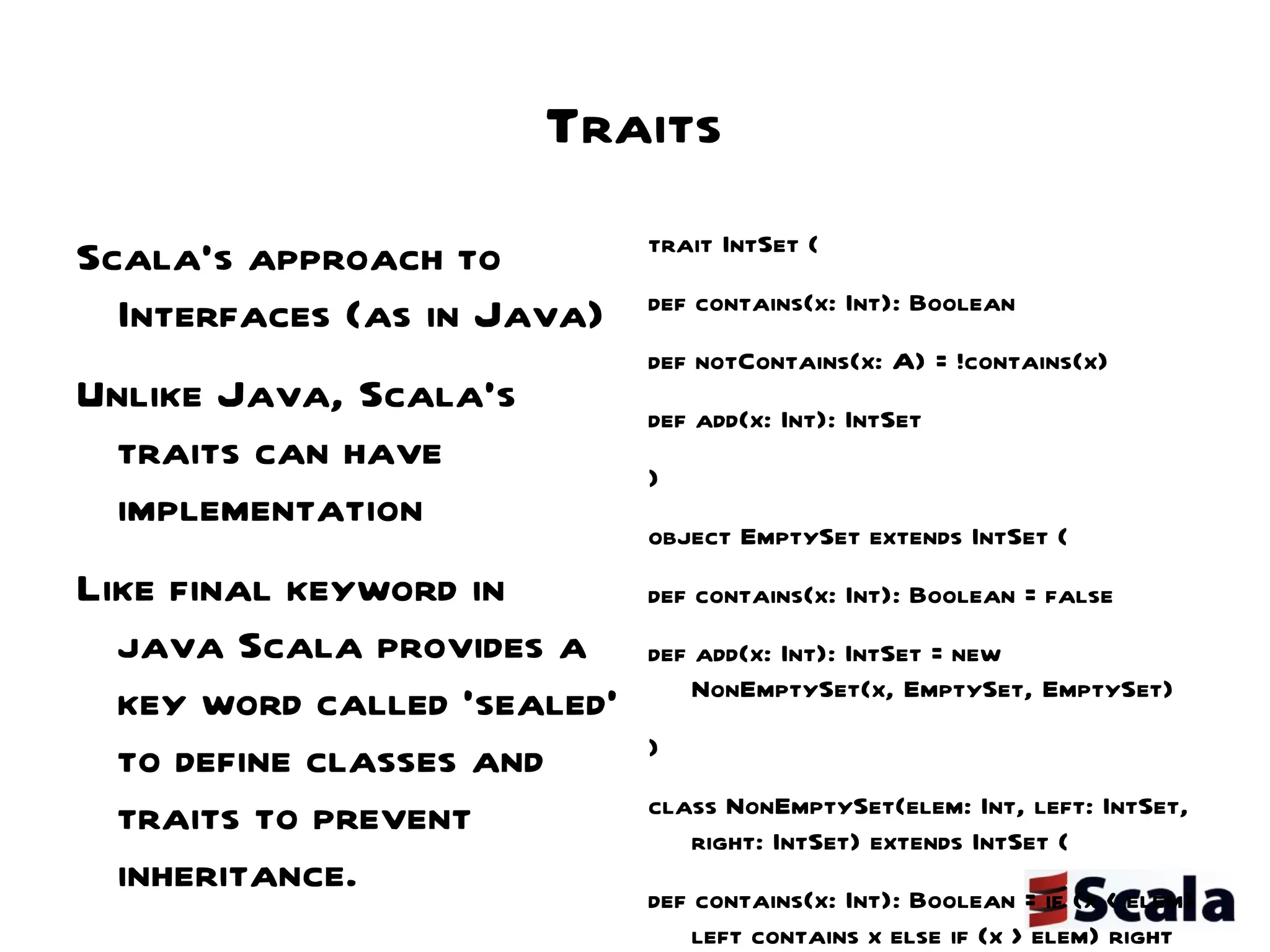 Traits Scala's approach to Interfaces (as in Java) Unlike Java, Scala's  traits can have implementation Like final keyword in java Scala provides a key word called 'sealed' to define classes and traits to prevent inheritance. - sealed class StringUtils { … ....  } trait IntSet {  def contains(x: Int): Boolean def notContains(x: A) = !contains(x)  def add(x: Int): IntSet } object EmptySet extends IntSet {  def contains(x: Int): Boolean = false  def add(x: Int): IntSet = new NonEmptySet(x, EmptySet, EmptySet) } class NonEmptySet(elem: Int, left: IntSet, right: IntSet) extends IntSet {  def contains(x: Int): Boolean = if (x < elem) left contains x else if (x > elem) right contains x else true def add(x: Int): IntSet = if (x < elem) new NonEmptySet(elem, left add x, right) else if (x > elem) new NonEmptySet(elem, left, right add x) else this } 