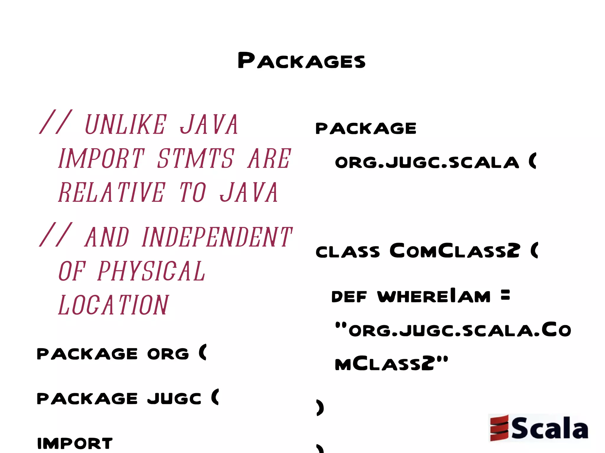 Packages // unlike java import stmts are relative to java // and independent of physical location package org { package jugc { import scalatweet.Tweeter  // imports are relative class TweeterClient { val tweeter = new Tweeter(); tweeter.findAllMyTweets("prassee") } package scala { class ComClass1 { def whereIam = "org.jugc.scala.ComClass1" }}}} package org.jugc.scala { class ComClass2 { def whereIam = "org.jugc.scala.ComClass2" } } package org.jugc.scalatweet { class Tweeter { def findAllMyTweets(userId: String): List[String] = List("gave a presentation on scala", "blogged about scala") } } 
