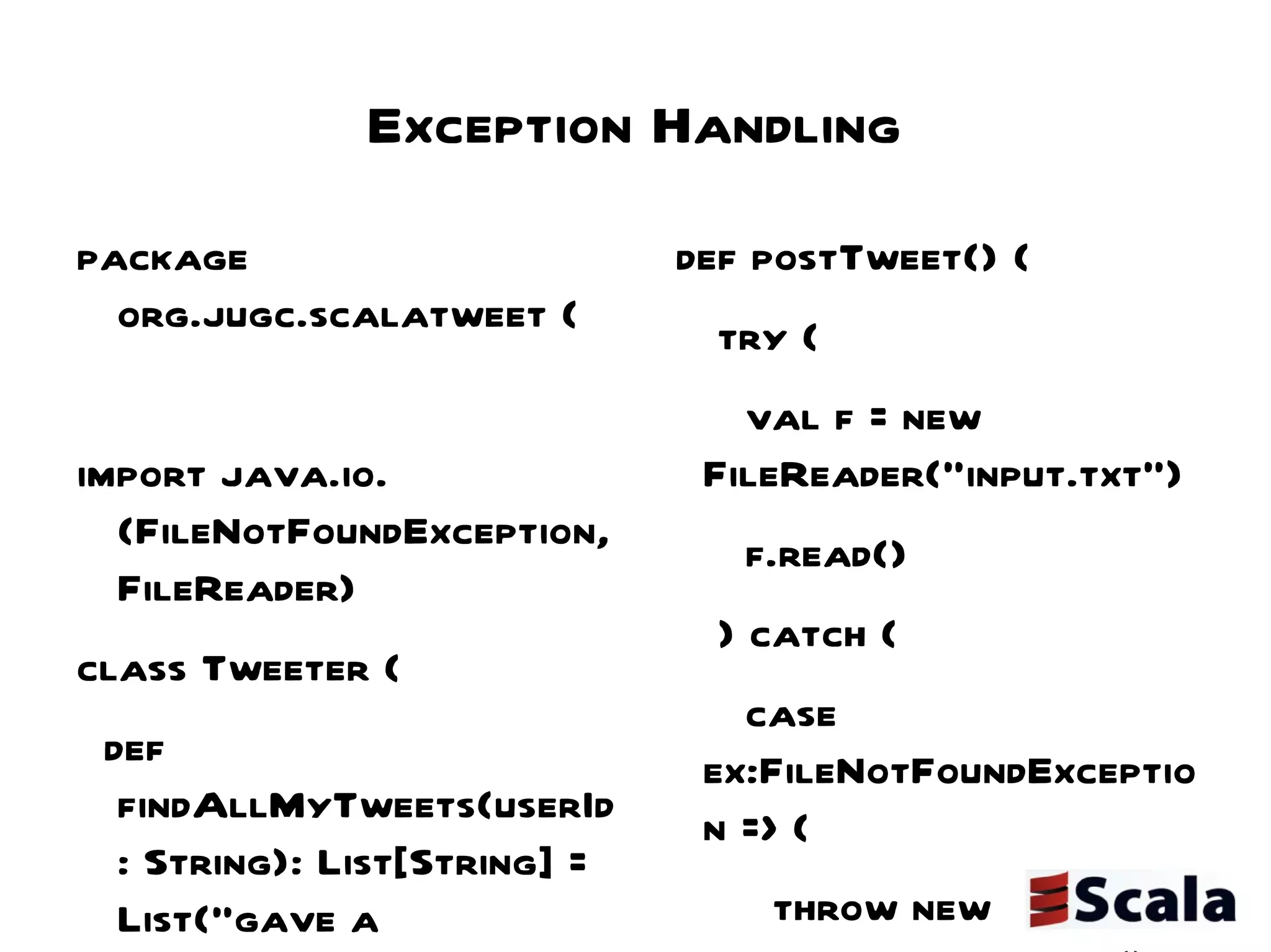 Exception Handling package org.jugc.scalatweet { import java.io.{FileNotFoundException, FileReader} class Tweeter { def findAllMyTweets(userId: String): List[String] = List("gave a presentation on scala", "blogged about scala") def post(tweet:String) { } def postTweet() { try { val f = new FileReader("input.txt") f.read() } catch { case ex:FileNotFoundException => { throw new TweetPostException() } case ex:Exception => // handle exception thwow } } } class TweetPostException extends Exception { } } 