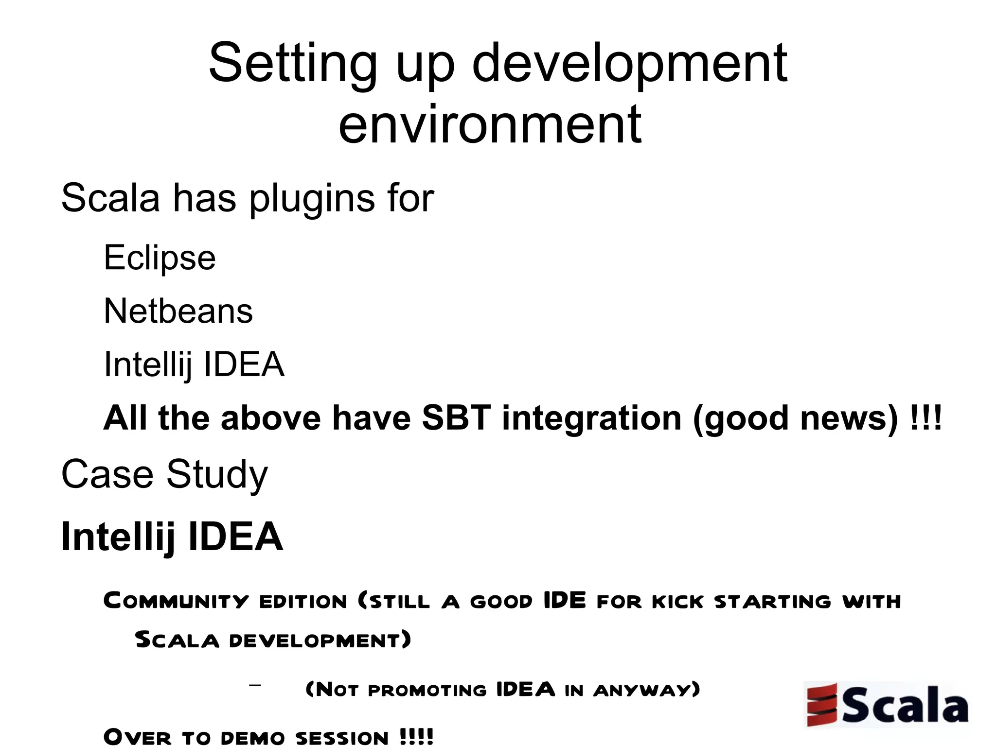 Setting up development environment  Scala has plugins for  Eclipse  Netbeans Intellij IDEA  All the above have SBT integration (good news) !!!  Case Study  Intellij IDEA  Community edition (still a good IDE for kick starting with Scala development)  (Not promoting IDEA in anyway) Over to demo session !!!!  Or refer to my latest blog post http://prassee.tumblr.com/post/6338223573/scalaide  -  Eclipse looks promising !!!!!!  My suggestion is to consider all the above 3 IDE's for development  