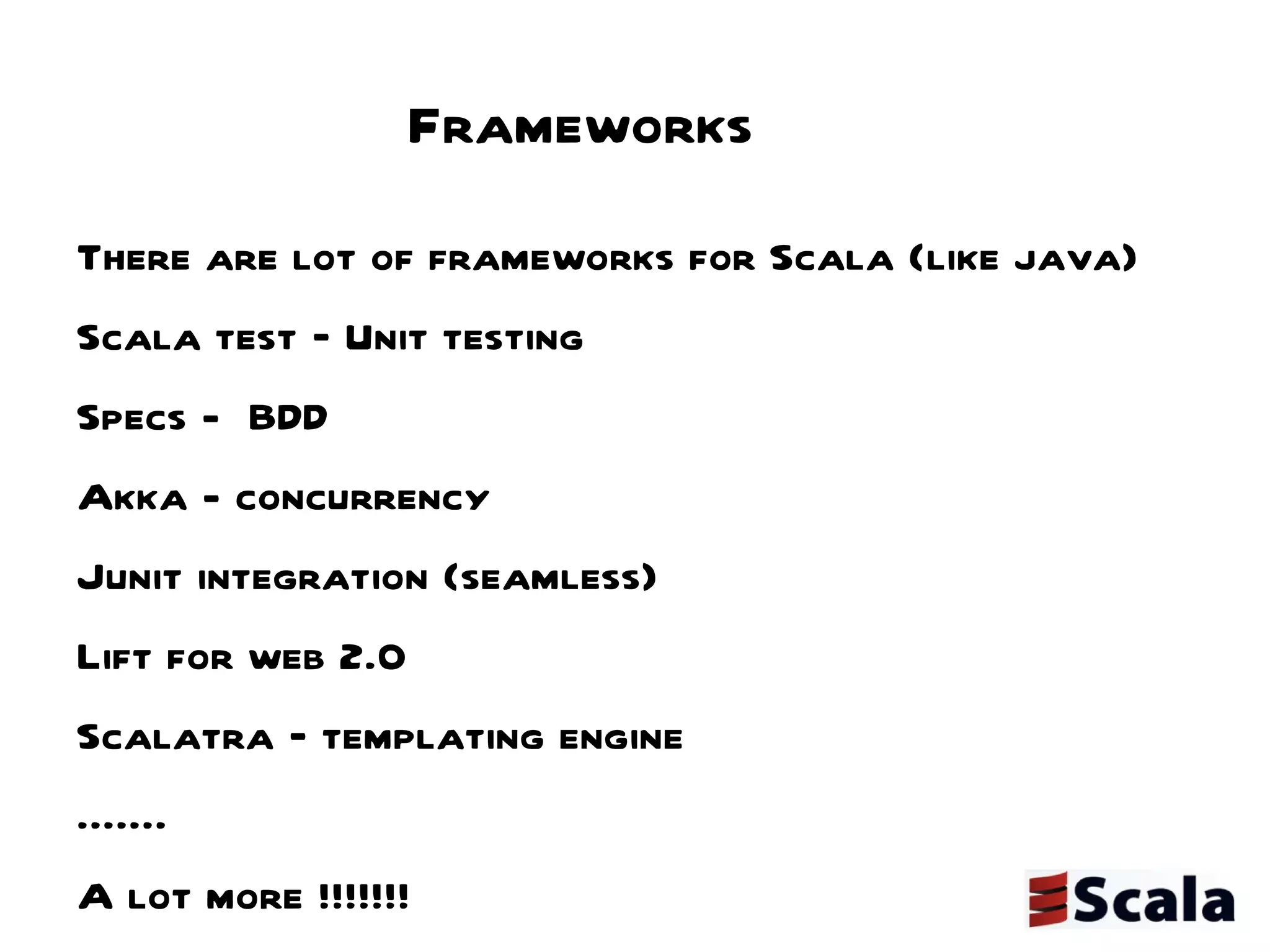 Frameworks There are lot of frameworks for Scala (like java) Scala test – Unit testing  Specs -  BDD  Akka - concurrency Junit integration (seamless) Lift for web 2.0 Scalatra – templating engine .......  A lot more !!!!!!!  
