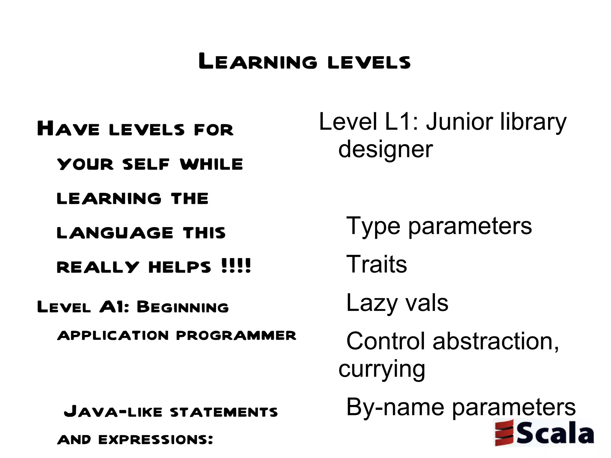 Learning levels Have levels for your self while learning the language this really helps !!!!  Level A1: Beginning application programmer Java-like statements and expressions: standard operators, method calls, conditionals, loops, try/catch class, object, def, val, var, import, package Infix notation for method calls Simple closures Collections with map, filter, etc for-expressions Level A2: Intermediate application programmer Pattern matching Trait composition Recursion, in particular tail recursion XML literals Level A3: Expert application programmer Folds, i.e. methods such as foldLeft, foldRight Streams and other lazy data structures Actors Combinator parsers Level L1: Junior library designer Type parameters Traits Lazy vals Control abstraction, currying By-name parameters Level L2: Senior library designer Variance annotations Existential types (e.g., to interface with Java wildcards) Self type annotations and the cake pattern for dependency injection Structural types (aka static duck typing) Defining map/flatmap/withFilter for new kinds of for-expressions Extractors Level L3: Expert library designer Early initializers Abstract types Implicit definitions Higher-kinded types 