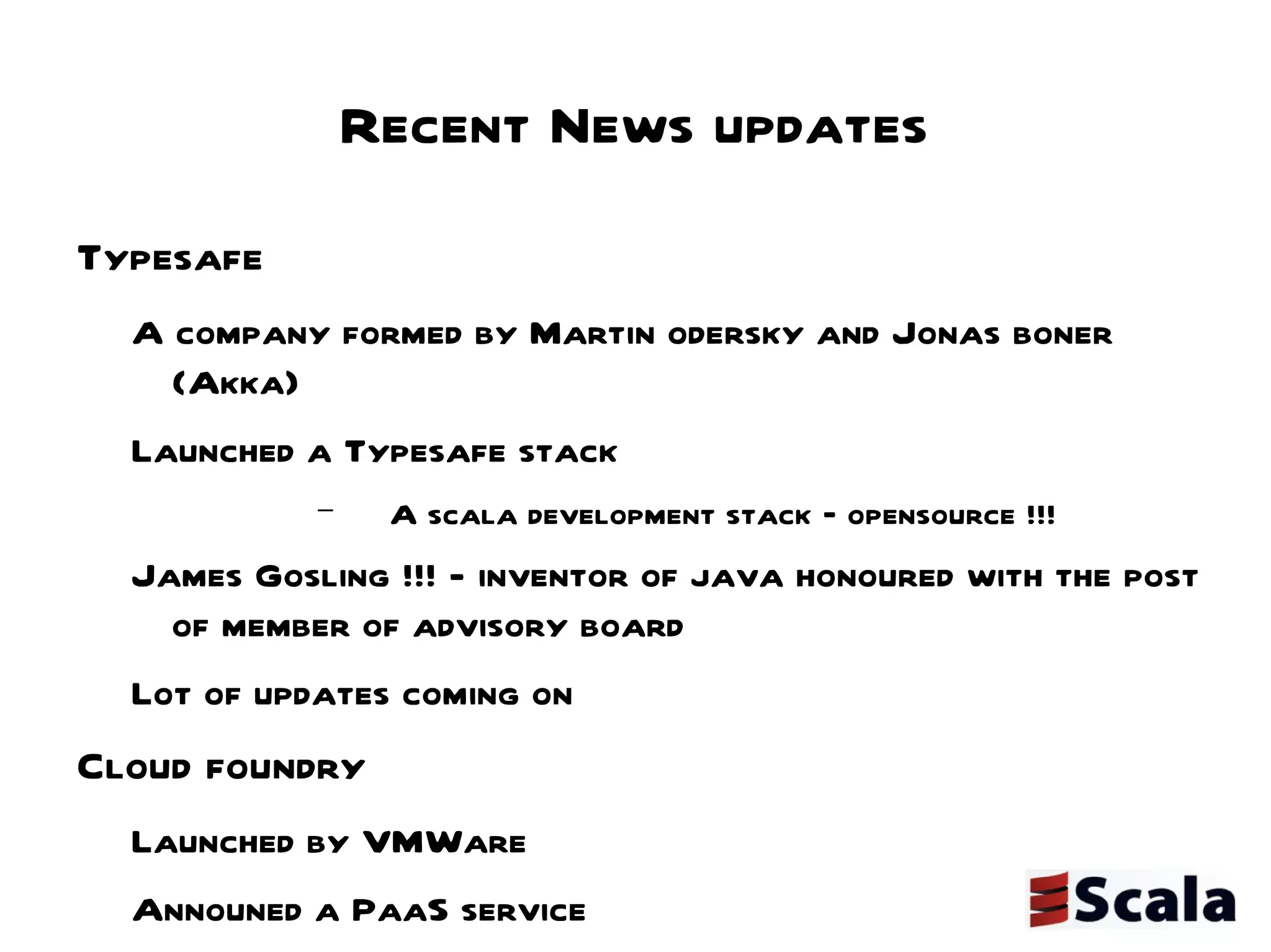 Recent News updates Typesafe  A company formed by Martin odersky and Jonas boner (Akka) Launched a Typesafe stack A scala development stack – opensource !!! James Gosling !!! - inventor of java honoured with the post of member of advisory board Lot of updates coming on  Cloud foundry  Launched by VMWare  Announed a PaaS service  Included support for Scala  http://blog.cloudfoundry.com/post/6109591023/cloud-foundry-now-supporting-scala JUG-C Initiatives Scalatweet a lift based web app under development @scalatweet Open for community participation 