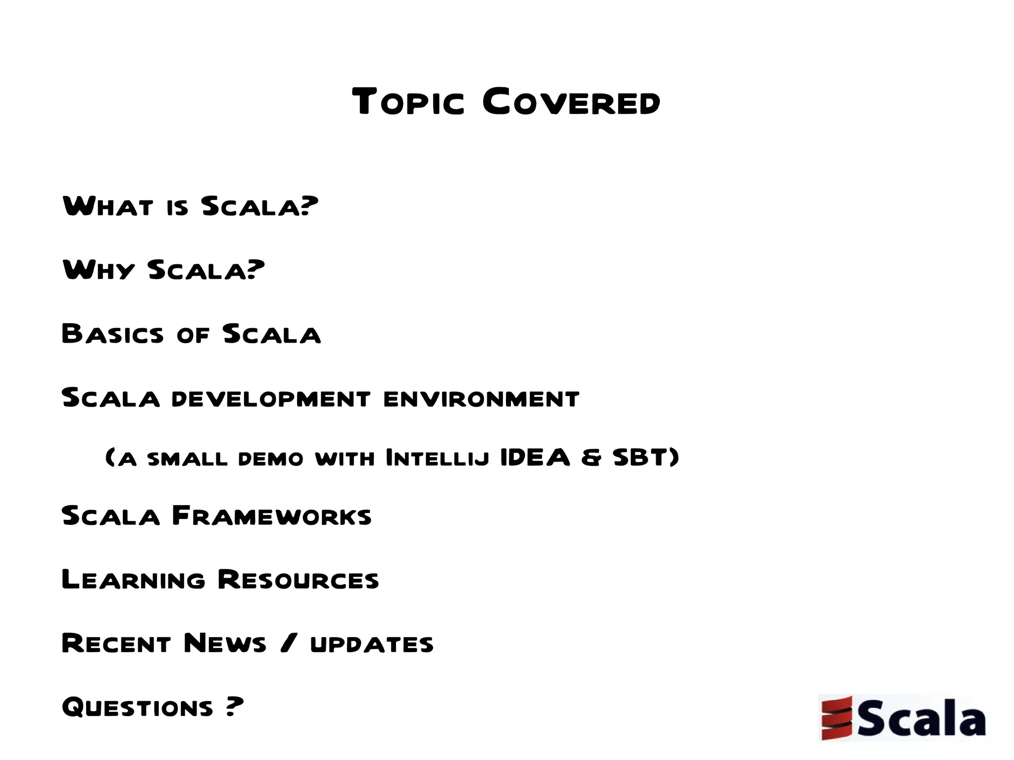 Topic Covered What is Scala? Why Scala? Basics of Scala Scala development environment  (a small demo with Intellij IDEA & SBT) Scala Frameworks Learning Resources Recent News / updates Questions ? 