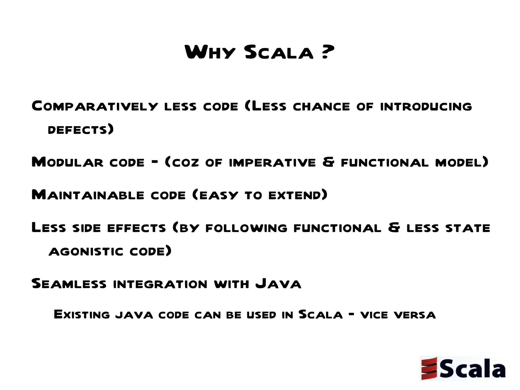 Why Scala ? Comparatively less code (Less chance of introducing defects) Modular code – (coz of imperative & functional model) Maintainable code (easy to extend) Less side effects (by following functional & less state agonistic code) Seamless integration with Java  Existing java code can be used in Scala – vice versa 