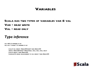 Variables Scala has two types of variables var & val Var – read write Val – read only Type inference  val i=23 // inferred to int val str = “string” // inferred to int scala> val array: Array[String] = new Array(5) array: Array[String] = Array(null, null, null, null, null) scala> array = new Array(2)  <console>:5: error: reassignment to val array = new Array(2) 