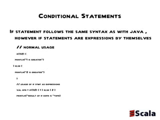Conditional Statements If statement follows the same syntax as with java , however if statements are expressions by themselves // normal usage if(1>2) { println("1 is greater") } else { println("2 is greater") } // usage of if stmt as expressions val xpr = if(1>2) { 1 } else { 2 } println("result of if expr is "+xpr) 