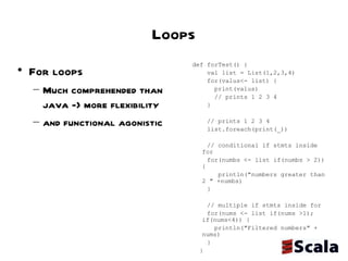 Loops For loops  Much comprehended than java -> more flexibility  and functional agonistic def forTest() { val list = List(1,2,3,4) for(valus<- list) { print(valus)  // prints 1 2 3 4 } // prints 1 2 3 4 list.foreach(print(_)) // conditional if stmts inside for for(numbs <- list if(numbs > 2)) { println("numbers greater than 2 " +numbs) } // multiple if stmts inside for for(nums <- list if(nums >1); if(nums<4)) { println("Filtered numbers" + nums) } } 