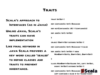 Traits Scala's approach to Interfaces (as in Java) Unlike Java, Scala's  traits can have implementation Like final keyword in java Scala provides a key word called 'sealed' to define classes and traits to prevent inheritance. - sealed class StringUtils { … ....  } trait IntSet {  def contains(x: Int): Boolean def notContains(x: A) = !contains(x)  def add(x: Int): IntSet } object EmptySet extends IntSet {  def contains(x: Int): Boolean = false  def add(x: Int): IntSet = new NonEmptySet(x, EmptySet, EmptySet) } class NonEmptySet(elem: Int, left: IntSet, right: IntSet) extends IntSet {  def contains(x: Int): Boolean = if (x < elem) left contains x else if (x > elem) right contains x else true def add(x: Int): IntSet = if (x < elem) new NonEmptySet(elem, left add x, right) else if (x > elem) new NonEmptySet(elem, left, right add x) else this } 
