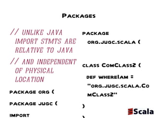 Packages // unlike java import stmts are relative to java // and independent of physical location package org { package jugc { import scalatweet.Tweeter  // imports are relative class TweeterClient { val tweeter = new Tweeter(); tweeter.findAllMyTweets("prassee") } package scala { class ComClass1 { def whereIam = "org.jugc.scala.ComClass1" }}}} package org.jugc.scala { class ComClass2 { def whereIam = "org.jugc.scala.ComClass2" } } package org.jugc.scalatweet { class Tweeter { def findAllMyTweets(userId: String): List[String] = List("gave a presentation on scala", "blogged about scala") } } 