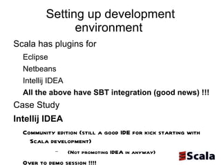 Setting up development environment  Scala has plugins for  Eclipse  Netbeans Intellij IDEA  All the above have SBT integration (good news) !!!  Case Study  Intellij IDEA  Community edition (still a good IDE for kick starting with Scala development)  (Not promoting IDEA in anyway) Over to demo session !!!!  Or refer to my latest blog post http://prassee.tumblr.com/post/6338223573/scalaide  -  Eclipse looks promising !!!!!!  My suggestion is to consider all the above 3 IDE's for development  